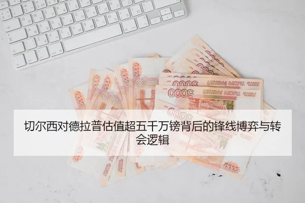 切尔西对德拉普估值超五千万镑背后的锋线博弈与转会逻辑